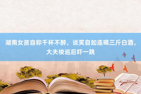 湖南女孩自称千杯不醉，谈笑自如连喝三斤白酒，大夫梭巡后吓一跳