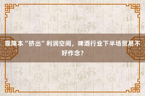 靠降本“挤出”利润空间，啤酒行业下半场贸易不好作念？