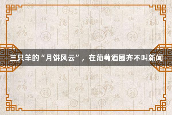 三只羊的“月饼风云”，在葡萄酒圈齐不叫新闻