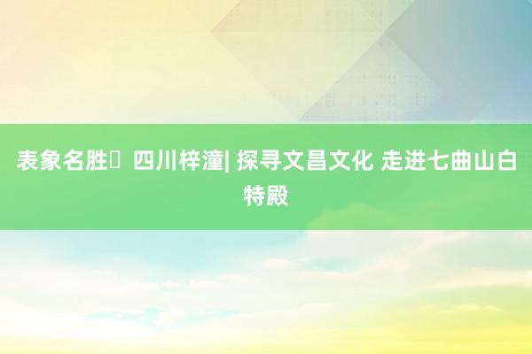 表象名胜⑮四川梓潼| 探寻文昌文化 走进七曲山白特殿