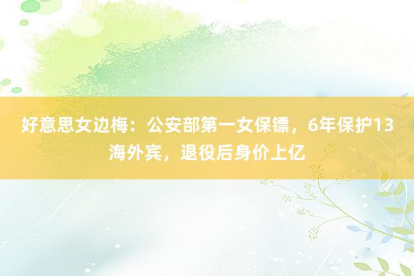 好意思女边梅：公安部第一女保镖，6年保护13海外宾，退役后身价上亿