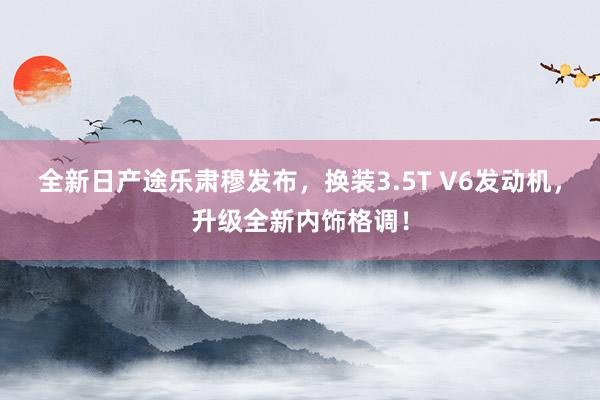 全新日产途乐肃穆发布，换装3.5T V6发动机，升级全新内饰格调！