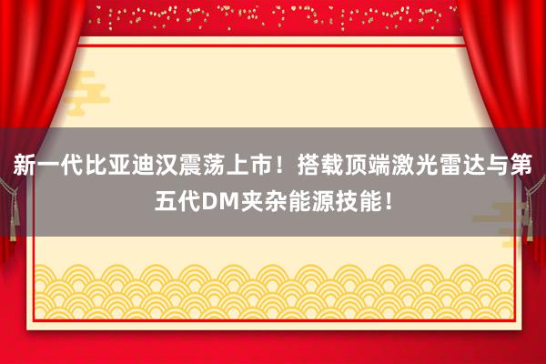 新一代比亚迪汉震荡上市！搭载顶端激光雷达与第五代DM夹杂能源技能！