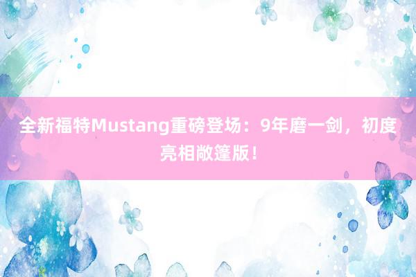 全新福特Mustang重磅登场：9年磨一剑，初度亮相敞篷版！