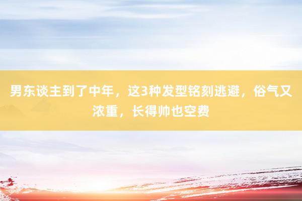 男东谈主到了中年，这3种发型铭刻逃避，俗气又浓重，长得帅也空费