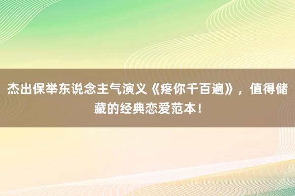 杰出保举东说念主气演义《疼你千百遍》，值得储藏的经典恋爱范本！