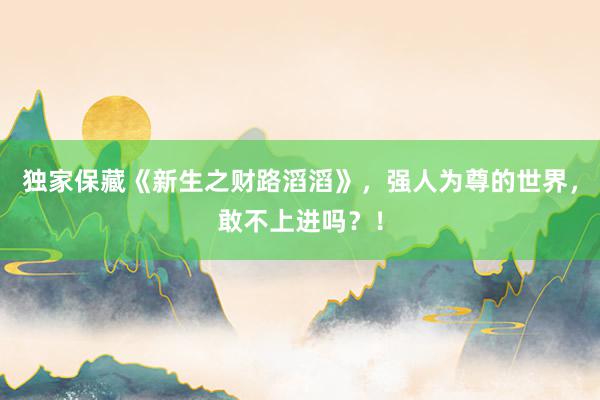 独家保藏《新生之财路滔滔》，强人为尊的世界，敢不上进吗？！