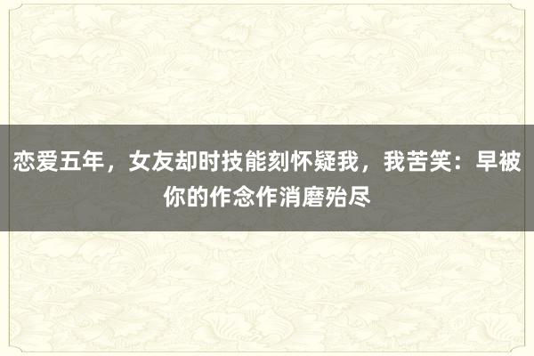 恋爱五年，女友却时技能刻怀疑我，我苦笑：早被你的作念作消磨殆尽