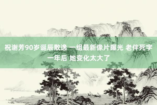 祝谢芳90岁诞辰散逸 一组最新像片曝光 老伴死字一年后 她变化太大了