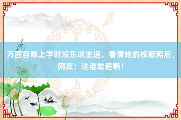 万茜自曝上学时没东谈主追，看清她的校服照后，网友：这谁敢追啊！