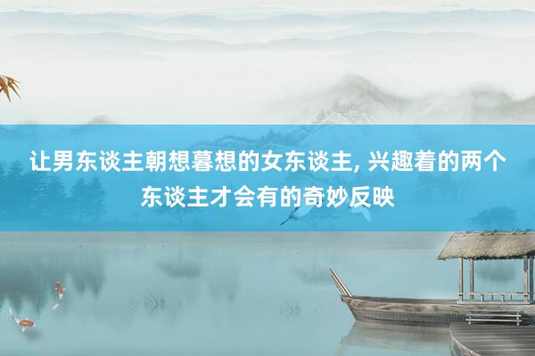 让男东谈主朝想暮想的女东谈主, 兴趣着的两个东谈主才会有的奇妙反映