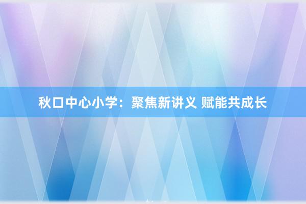 秋口中心小学：聚焦新讲义 赋能共成长