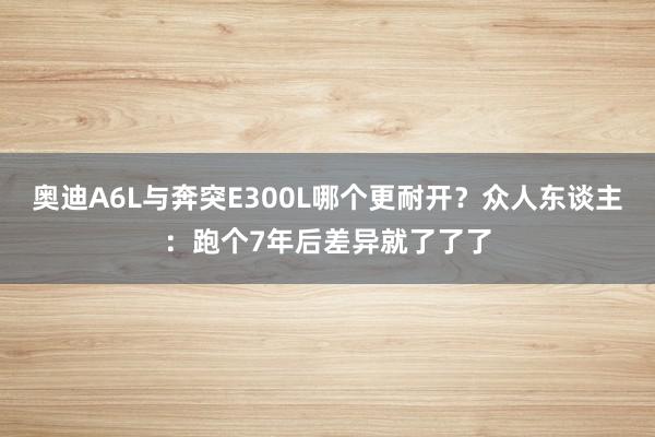 奥迪A6L与奔突E300L哪个更耐开？众人东谈主：跑个7年后差异就了了了