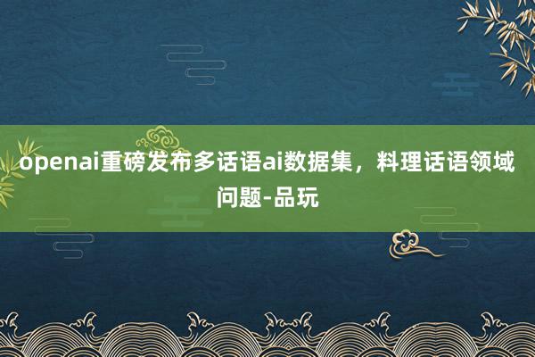 openai重磅发布多话语ai数据集，料理话语领域问题-品玩