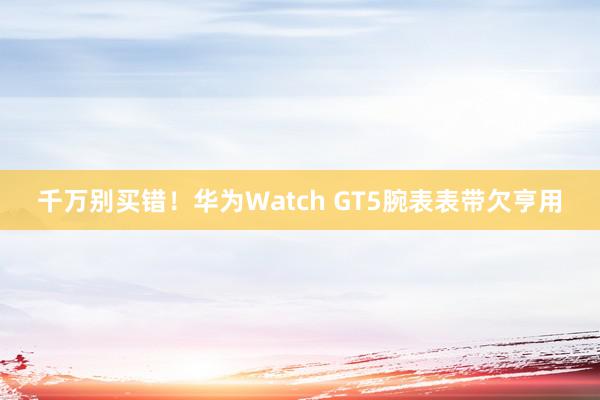 千万别买错！华为Watch GT5腕表表带欠亨用