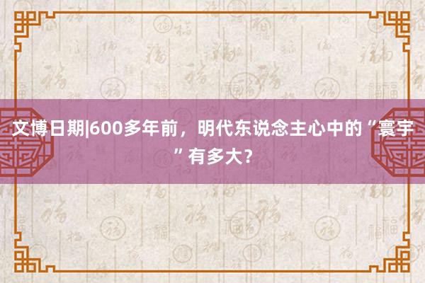 文博日期|600多年前，明代东说念主心中的“寰宇”有多大？