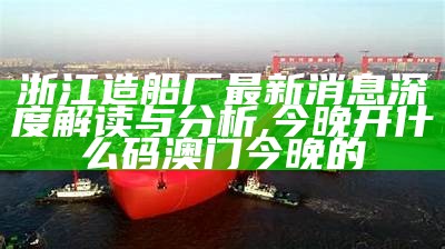 浙江造船厂最新消息深度解读与分析,今晚开什么码澳门今晚的