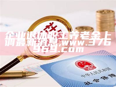 企业退休职工养老金上调最新消息,www.376969.com