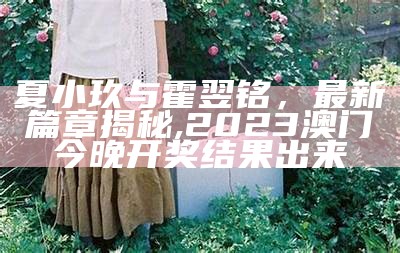 夏小玖与霍翌铭，最新篇章揭秘,2023澳门今晚开奖结果出来