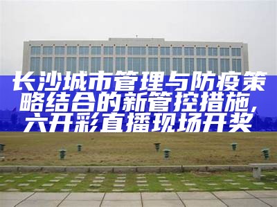 长沙城市管理与防疫策略结合的新管控措施,六开彩直播现场开奖