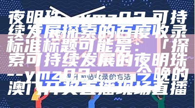 夜明珠--ymz02,可持续发展探索的百度收录标准标题可能是：「探索可持续发展的夜明珠--ymz02」。,今晚的澳门开奖直播现场直播