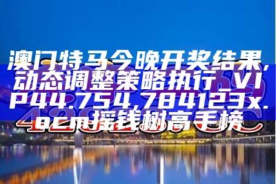 澳门特马今晚开奖结果,动态调整策略执行_VIP44.754,784123x.ocm摇钱树高手榜