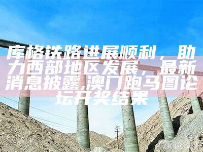 库格铁路进展顺利，助力西部地区发展，最新消息披露,澳门跑马图论坛开奖结果