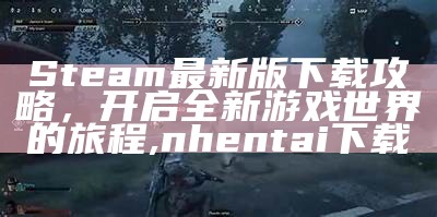 Steam最新版下载攻略，开启全新游戏世界的旅程,nhentai下载