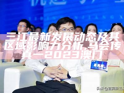 三江最新发展动态及其区域影响力分析,马会传真一2023澳门