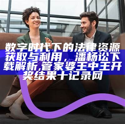 数字时代下的法律资源获取与利用，潘杨讼下载解析,管家婆王中王开奖结果十记录网