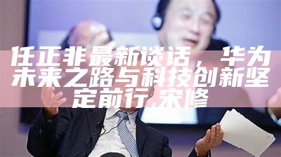 任正非最新谈话，华为未来之路与科技创新坚定前行,宋修